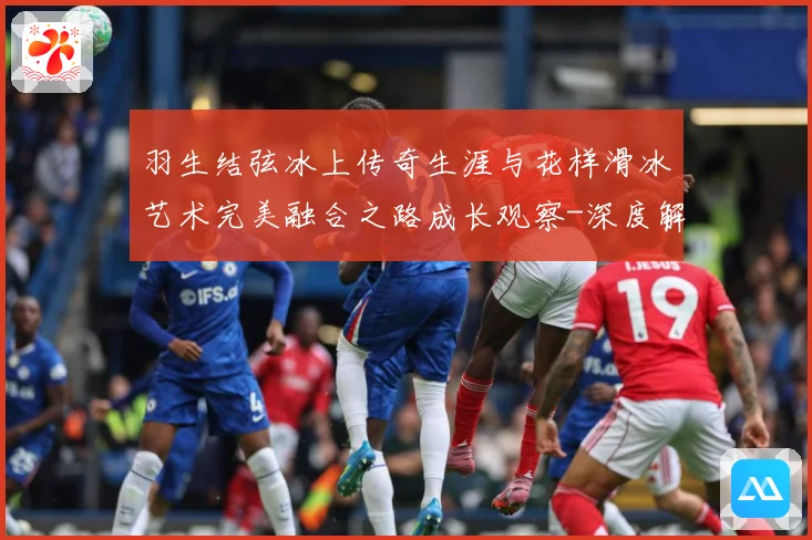 羽生结弦冰上传奇生涯与花样滑冰艺术完美融合之路成长观察-深度解析