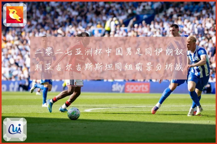 二零二七亚洲杯中国男足同伊朗叙利亚吉尔吉斯斯坦同组前景分析战术观察-深度解析