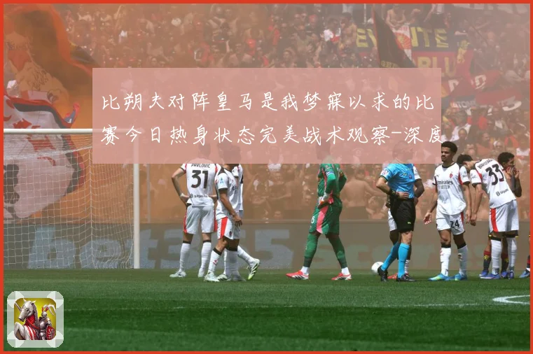 比朔夫对阵皇马是我梦寐以求的比赛今日热身状态完美战术观察-深度解析