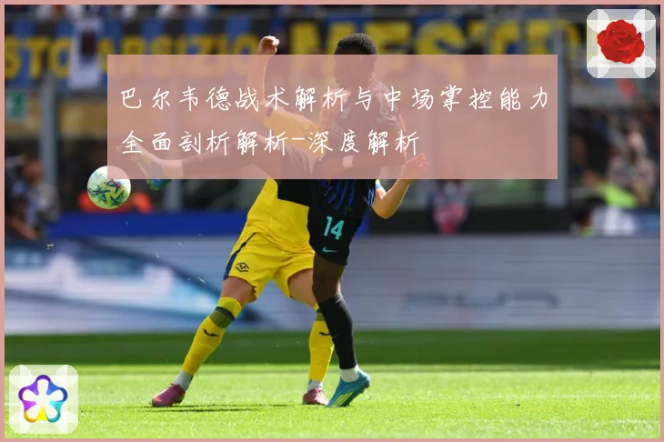 巴尔韦德战术解析与中场掌控能力全面剖析解析-深度解析