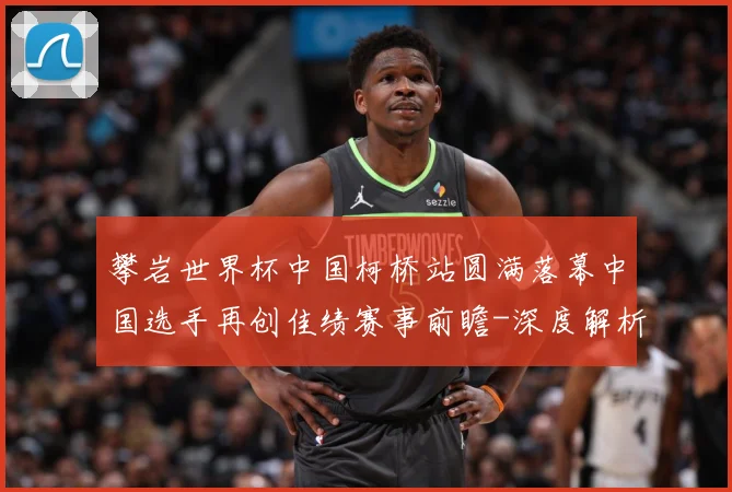 攀岩世界杯中国柯桥站圆满落幕中国选手再创佳绩赛事前瞻-深度解析