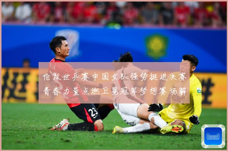 伦敦世乒赛中国女队强势挺进决赛青春力量点燃卫冕冠军梦想赛场解读-深度解析
