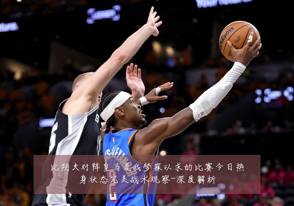 比朔夫对阵皇马是我梦寐以求的比赛今日热身状态完美战术观察-深度解析